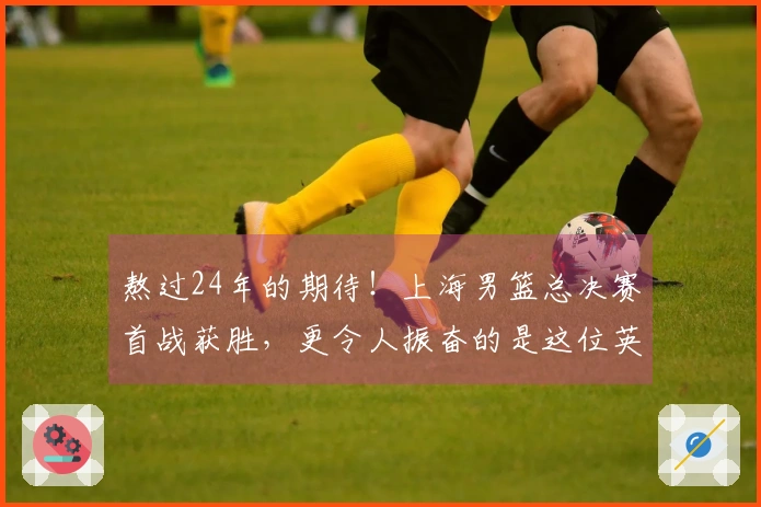 熬过24年的期待！上海男篮总决赛首战获胜，更令人振奋的是这位英雄