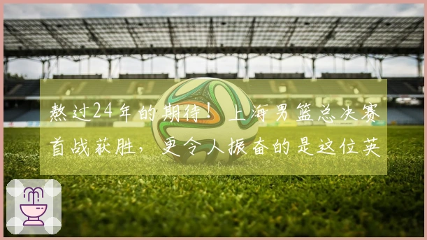 熬过24年的期待!上海男篮总决赛首战获胜,更令人振奋的是这位英雄